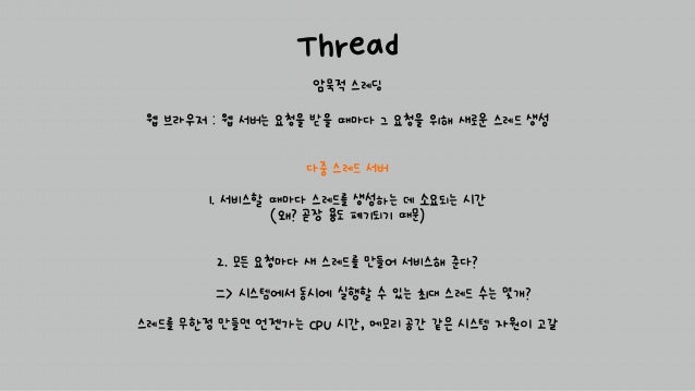 Thread
암묵적 스레딩
다중 스레드 서버
1. 서비스할 때마다 스레드를 생성하는 데 소요되는 시간
(왜? 곧장 용도 폐기되기 때문)
2. 모든 요청마다 새 스레드를 만들어 서비스해 준다?
=> 시스템에서 동시에 실행할 수 있는 최대 스레드 수는 몇개?
스레드를 무한정 만들면 언젠가는 CPU 시간, 메모리 공간 같은 시스템 자원이 고갈
웹 브라우저 : 웹 서버는 요청을 받을 때마다 그 요청을 위해 새로운 스레드 생성
 