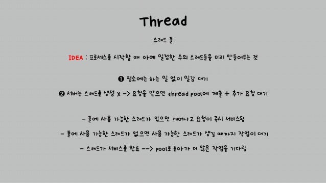 Thread
스레드 풀
➊ 평소에는 하는 일 없이 일감 대기
➋ 서버는 스레드를 생성 X -> 요청을 받으면 thread pool에 제출 + 추가 요청 대기
IDEA : 프로세스를 시작할 때 아예 일정한 수의 스레드들을 미리 만들어두는 것
- 풀에 사용 가능한 스레드가 있으면 깨어나고 요청이 즉시 서비스됨
- 풀에 사용 가능한 스레드가 없으면 사용 가능한 스레드가 생길 때까지 작업이 대기
- 스레드가 서비스를 완료 --> pool로 돌아가 더 많은 작업을 기다림
 