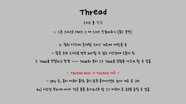 Thread
스레드 풀 장점
2. 임의 시각에 존재할 스레드 개수에 제한을 둠
- 많은 수의 스레드를 병렬 처리할 수 없는 시스템에 도움이 됨
3. Task를 생성하는 방법 --- Task와 분리 => Task를 실행을 다르게 할 수 있음
1. 기존 스레드로 서비스 > 새 스레드 만들어주기 (속도 측면)
- Thread pool 내 Thread 개수 -
- CPU 수, 물리 메모리 용량, 동시 요청 클라이언트 최대 개수 등 고려
ex) 시스템 부하에 따라 작은 풀을 유지하도록 함 => 메모리 등 소모를 줄일 수 있음
 