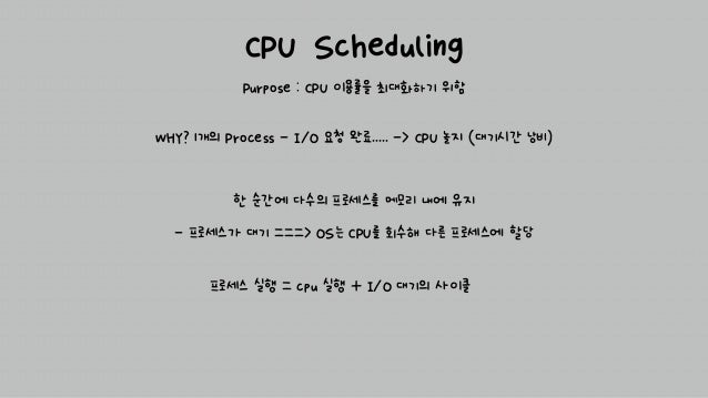 CPU Scheduling
Purpose : CPU 이용률을 최대화하기 위함
프로세스 실행 = cpu 실행 + I/O 대기의 사이클
WHY? 1개의 Process - I/O 요청 완료..... -> CPU 놀지 (대기시간 낭비)
한 순간에 다수의 프로세스를 메모리 내에 유지
- 프로세스가 대기 ===> OS는 CPU를 회수해 다른 프로세스에 할당
 