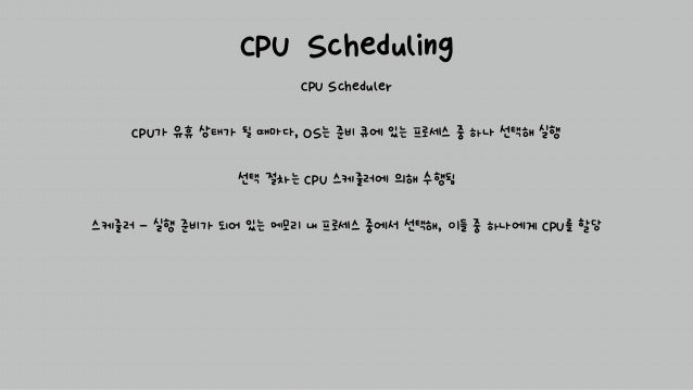 CPU Scheduling
CPU Scheduler
CPU가 유휴 상태가 될 때마다, OS는 준비 큐에 있는 프로세스 중 하나 선택해 실행
선택 절차는 CPU 스케줄러에 의해 수행됨
스케줄러 - 실행 준비가 되어 있는 메모리 내 프로세스 중에서 선택해, 이들 중 하나에게 CPU를 할당
 