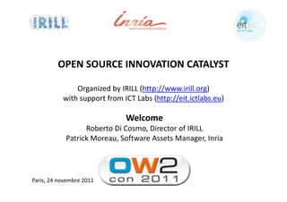 OPEN SOURCE INNOVATION CATALYST

               Organized by IRILL (http://www.irill.org) 
           with support from ICT Labs (http://eit.ictlabs.eu)

                              Welcome
                  Roberto Di Cosmo, Director of IRILL
            Patrick Moreau, Software Assets Manager, Inria




Paris, 24 novembre 2011
 