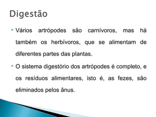    Vários   artrópodes   são   carnívoros,   mas   há

    também os herbívoros, que se alimentam de

    diferentes partes das plantas.
   O sistema digestório dos artrópodes é completo, e

    os resíduos alimentares, isto é, as fezes, são

    eliminados pelos ânus.

 
 
