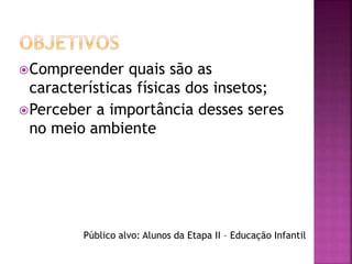 Compreender quais são as 
características físicas dos insetos; 
Perceber a importância desses seres 
no meio ambiente 
Público alvo: Alunos da Etapa II – Educação Infantil 
 