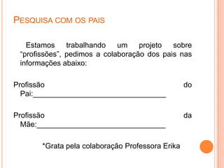 PESQUISA COM OS PAIS
Estamos trabalhando um projeto sobre
“profissões”, pedimos a colaboração dos pais nas
informações abaixo:
Profissão do
Pai:________________________________
Profissão da
Mãe:_______________________________
*Grata pela colaboração Professora Erika
 