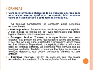 FORMIGAS
 Com as informações abaixo pode-se trabalhar em roda com
as crianças sem se aprofundar no assunto, falar somente
sobre as classificações e suas formas de trabalho...
As colônias normalmente se compõem pelos seguintes
representantes:
 - A formiga rainha. Pode ser uma ou várias, segundo a espécie.
A sua missão se baseia em pôr ovos fecundados que darão
lugar a obreiras, machos e novas rainhas.
 - Formigas obreiras. Trata-se de formigas fêmeas sem asas
(ápteras) que provêm de ovos fecundados e postos pela rainha.
O seu objetivo é de cuidar e defender o formigueiro, assim como
recolher alimento. Dependendo da espécie, podem existir vários
tipos de formigas obreiras. Os exemplos mais comuns são as
formigas soldados, também chamadas formigas cabeçudas e
formigas despensa, que podem armazenas alimento no seu
anterior.
 - Formigas machos. Provêm de ovos de que não foram
fecundados. A sua missão é a fecundação das futuras rainhas.
 