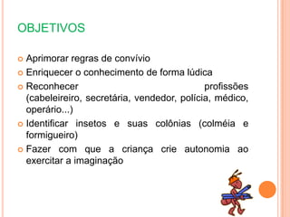 OBJETIVOS
 Aprimorar regras de convívio
 Enriquecer o conhecimento de forma lúdica
 Reconhecer profissões
(cabeleireiro, secretária, vendedor, polícia, médico,
operário...)
 Identificar insetos e suas colônias (colméia e
formigueiro)
 Fazer com que a criança crie autonomia ao
exercitar a imaginação
 