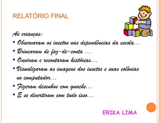 RELATÓRIO FINAL
As crianças:
• Observaram os insetos nas dependências da escola...
• Brincaram de faz-de-conta ...
• Ouviram e recontaram histórias...
• Visualizaram as imagens dos insetos e suas colônias
no computador...
• Fizeram desenhos com guache...
• E se divertiram com tudo isso...
ERIKA LIMA
 