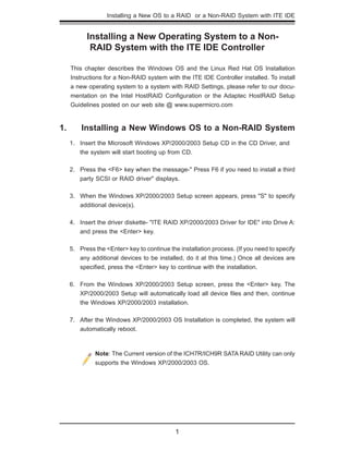 Installing a New OS to a RAID or a Non-RAID System with ITE IDE
1
Installing a New Operating System to a Non-
RAID System with the ITE IDE Controller
This chapter describes the Windows OS and the Linux Red Hat OS Installation
Instructions for a Non-RAID system with the ITE IDE Controller installed. To install
a new operating system to a system with RAID Settings, please refer to our docu-
mentation on the Intel HostRAID Conﬁguration or the Adaptec HostRAID Setup
Guidelines posted on our web site @ www.supermicro.com
1. Installing a New Windows OS to a Non-RAID System
Insert the Microsoft Windows XP/2000/2003 Setup CD in the CD Driver, and1.
the system will start booting up from CD.
Press the <F6> key when the message-" Press F6 if you need to install a third2.
party SCSI or RAID driver" displays.
When the Windows XP/2000/2003 Setup screen appears, press "S" to specify3.
additional device(s).
Insert the driver diskette- "ITE RAID XP/2000/2003 Driver for IDE" into Drive A:4.
and press the <Enter> key.
Press the <Enter> key to continue the installation process. (If you need to specify5.
any additional devices to be installed, do it at this time.) Once all devices are
speciﬁed, press the <Enter> key to continue with the installation.
From the Windows XP/2000/2003 Setup screen, press the <Enter> key. The6.
XP/2000/2003 Setup will automatically load all device ﬁles and then, continue
the Windows XP/2000/2003 installation.
After the Windows XP/2000/2003 OS Installation is completed, the system will7.
automatically reboot.
Note: The Current version of the ICH7R/ICH9R SATA RAID Utility can only
supports the Windows XP/2000/2003 OS.
 