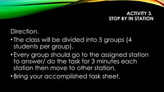 ACTIVITY 3.
STOP BY IN STATION
Direction.
•The class will be divided into 5 groups (4
students per group).
•Every group should go to the assigned station
to answer/ do the task for 3 minutes each
station then move to other station.
•Bring your accomplished task sheet.
 