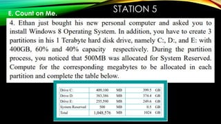 STATION 5
E. Count on Me.
Ethan just bought his new personal computer and asked you to
install Windows 8 Operating System. In addition, you have to
create 3 partitions in his 1 Terabyte hard disk drive, namely C:,
D:, and E: with 400GB, 60% and 40% capacity respectively.
During the partition process, you noticed that 500MB was
allocated for System Reserved. Compute for the corresponding
megabytes to be allocated in each partition and complete the
table below.
 