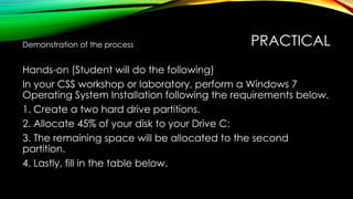 PRACTICAL
Demonstration of the process
Hands-on (Student will do the following)
In your CSS workshop or laboratory, perform a Windows 7
Operating System Installation following the requirements below.
1. Create a two hard drive partitions.
2. Allocate 45% of your disk to your Drive C:
3. The remaining space will be allocated to the second
partition.
4. Lastly, fill in the table below.
 