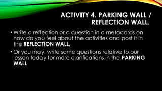 ACTIVITY 4. PARKING WALL /
REFLECTION WALL.
• Write a reflection or a question in a metacards on
how do you feel about the activities and post it in
the REFLECTION WALL.
• Or you may, write some questions relative to our
lesson today for more clarifications in the PARKING
WALL
 