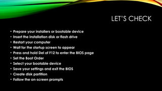 LET’S CHECK
• Prepare your installers or bootable device
• Insert the installation disk or flash drive
• Restart your computer
• Wait for the startup screen to appear
• Press and hold Del of F12 to enter the BIOS page
• Set the Boot Order
• Select your bootable device
• Save your settings and exit the BIOS
• Create disk partition
• Follow the on-screen prompts
 