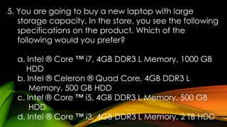 5. You are going to buy a new laptop with large
storage capacity. In the store, you see the following
specifications on the product. Which of the
following would you prefer?
a. Intel ® Core ™ i7, 4GB DDR3 L Memory, 1000 GB
HDD
b. Intel ® Celeron ® Quad Core, 4GB DDR3 L
Memory, 500 GB HDD
c. Intel ® Core ™ i5, 4GB DDR3 L Memory, 500 GB
HDD
d. Intel ® Core ™ i3, 4GB DDR3 L Memory, 2 TB HDD
 