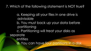 7. Which of the following statement is NOT true?
a. Keeping all your files in one drive is
advisable
b. You must back up your data before
partitioning
c. Partitioning will treat your disks as
separate
entities
d. You can have four partitions in a disk
 