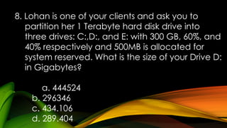 8. Lohan is one of your clients and ask you to
partition her 1 Terabyte hard disk drive into
three drives: C:,D:, and E: with 300 GB, 60%, and
40% respectively and 500MB is allocated for
system reserved. What is the size of your Drive D:
in Gigabytes?
a. 444524
b. 296346
c. 434.106
d. 289.404
 