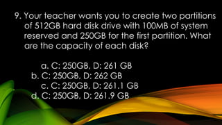 9. Your teacher wants you to create two partitions
of 512GB hard disk drive with 100MB of system
reserved and 250GB for the first partition. What
are the capacity of each disk?
a. C: 250GB, D: 261 GB
b. C: 250GB, D: 262 GB
c. C: 250GB, D: 261.1 GB
d. C: 250GB, D: 261.9 GB
 