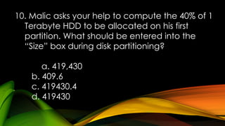 10. Malic asks your help to compute the 40% of 1
Terabyte HDD to be allocated on his first
partition. What should be entered into the
“Size” box during disk partitioning?
a. 419,430
b. 409.6
c. 419430.4
d. 419430
 