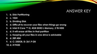 ANSWER KEY
1. b. Disk Partitioning
2. c. 1024
3. b. Dividing Disk
4. d. Difficult to recover your files when things go wrong
5. d. Intel ® Core ™ i3, 4GB DDR3 L Memory, 2 TB HDD
6. d. It will erase all files in that partition
7. a. Keeping all your files in one drive is advisable
8. d. 289.404
9. d. C: 250GB, D: 261.9 GB
10. d. 419430
 