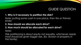 GUIDE QUESTION
1. Why is it necessary to partition the disk?
Note: putting some cash in one place, then fire or thieves
broke
2. How should we allocate each drive?
3. How much should be allocated for each drive?
Note:
Disk partitioning is about equity not equality, whichever needs
most should be given bigger size. (Ex. division of property in
the family)
 