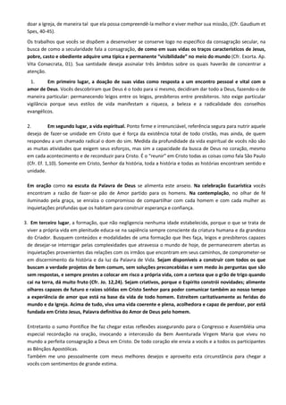 doar a Igreja, de maneira tal que ela possa compreendê-la melhor e viver melhor sua missão, (Cfr. Gaudium et
 Spes, 40-45).
 Os trabalhos que vocês se dispõem a desenvolver se conserve logo no especifico da consagração secular, na
 busca de como a secularidade fala a consagração, de como em suas vidas os traços característicos de Jesus,
 pobre, casto e obediente adquire uma típica e permanente “visibilidade” no meio do mundo (Cfr. Exorta. Ap.
 Vita Consecrata, 01). Sua santidade deseja assinalar três âmbitos sobre os quais haverão de concentrar a
 atenção.
   1.      Em primeiro lugar, a doação de suas vidas como resposta a um encontro pessoal e vital com o
 amor de Deus. Vocês descobriram que Deus é o todo para si mesmo, decidiram dar todo a Deus, fazendo-o de
 maneira particular: permanecendo leigos entre os leigos, presbíteros entre presbíteros. Isto exige particular
 vigilância porque seus estilos de vida manifestam a riqueza, a beleza e a radicalidade dos conselhos
 evangélicos.

 2.         Em segundo lugar, a vida espiritual. Ponto firme e irrenunciável, referência segura para nutrir aquele
 desejo de fazer-se unidade em Cristo que é força da existência total de todo cristão, mas ainda, de quem
 respondeu a um chamado radical o dom do sim. Medida da profundidade da vida espiritual de vocês não são
 as muitas atividades que exigem seus esforços, mas sim a capacidade da busca de Deus no coração, mesmo
 em cada acontecimento e de reconduzir para Cristo. É o “reunir” em Cristo todas as coisas como fala São Paulo
 (Cfr. Ef. 1,10). Somente em Cristo, Senhor da história, toda a história e todas as histórias encontram sentido e
 unidade.

 Em oração como na escuta da Palavra de Deus se alimenta este anseio. Na celebração Eucarística vocês
 encontram a razão de fazer-se pão de Amor partido para os homens. Na contemplação, no olhar de fé
 iluminado pela graça, se enraíza o compromisso de compartilhar com cada homem e com cada mulher as
 inquietações profundas que os habitam para construir esperança e confiança.

3. Em terceiro lugar, a formação, que não negligencia nenhuma idade estabelecida, porque o que se trata de
 viver a própria vida em plenitude educa-se na sapiência sempre consciente da criatura humana e da grandeza
 do Criador. Busquem conteúdos e modalidades de uma formação que lhes faça, leigos e presbíteros capazes
 de desejar-se interrogar pelas complexidades que atravessa o mundo de hoje, de permanecerem abertas as
 inquietações provenientes das relações com os irmãos que encontram em seus caminhos, de comprometer-se
 em discernimento da história e da luz da Palavra de Vida. Sejam disponíveis a construir com todos os que
 buscam a verdade projetos de bem comum, sem soluções preconcebidas e sem medo às perguntas que são
 sem respostas, e sempre prestes a colocar em risco a própria vida, com a certeza que o grão de trigo quando
 cai na terra, dá muito fruto (Cfr. Jo. 12,24). Sejam criativos, porque o Espírito constrói novidades; alimente
 olhares capazes de futuro e raízes sólidas em Cristo Senhor para poder comunicar também ao nosso tempo
 a experiência de amor que está na base da vida de todo homem. Estreitem caritativamente as feridas do
 mundo e da Igreja. Acima de tudo, viva uma vida coerente e plena, acolhedora e capaz de perdoar, por está
 fundada em Cristo Jesus, Palavra definitiva do Amor de Deus pelo homem.

 Entretanto o sumo Pontífice lhe faz chegar estas reflexões assegurando para o Congresso e Assembléia uma
 especial recordação na oração, invocando a intercessão da Bem Aventurada Virgem Maria que viveu no
 mundo a perfeita consagração a Deus em Cristo. De todo coração ele envia a vocês e a todos os participantes
 as Bênçãos Apostólicas.
 Também me uno pessoalmente com meus melhores desejos e aproveito esta circunstância para chegar a
 vocês com sentimentos de grande estima.
 