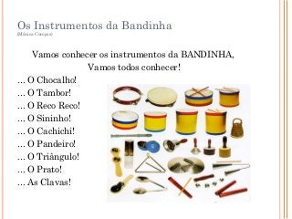 Os Instrumentos da Bandinha
(Mônica Coropos)
Vamos conhecer os instrumentos da BANDINHA,
Vamos todos conhecer!
... O Chocalho!
... O Tambor!
... O Reco Reco!
... O Sininho!
... O Cachichi!
... O Pandeiro!
... O Triângulo!
... O Prato!
... As Clavas!
CD Musicalizando com Alegria Vol.3 Faixa 7
 