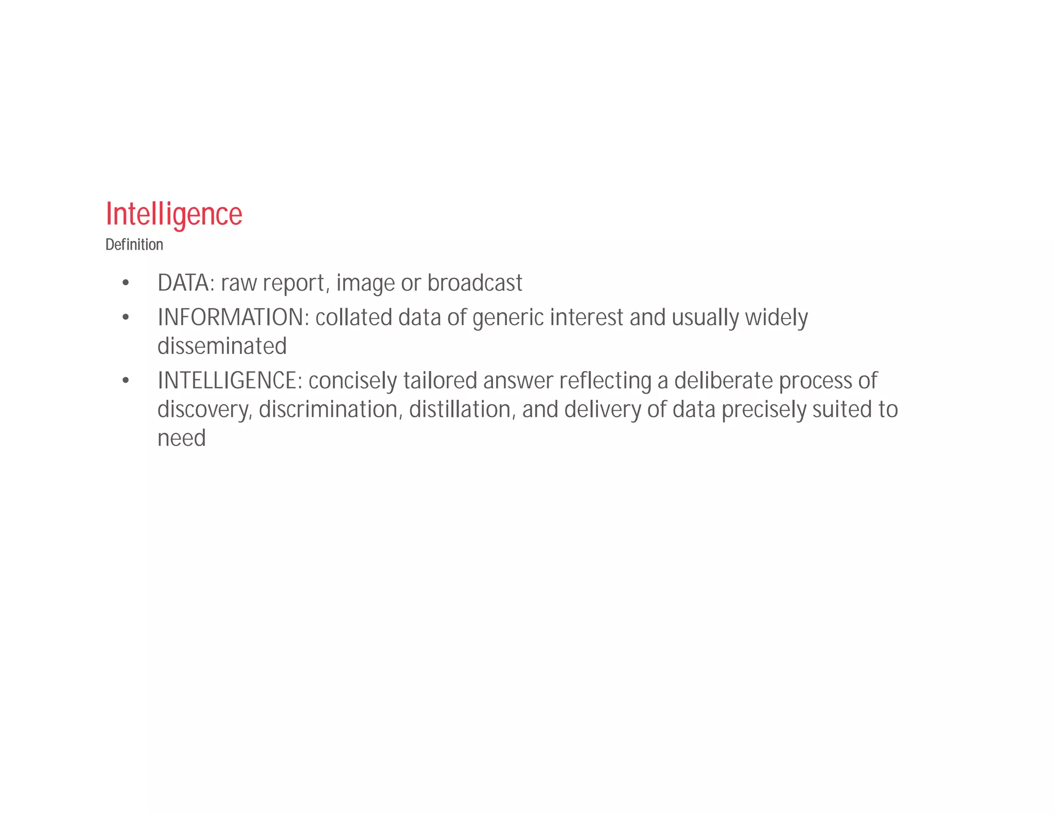 Intelligence
Definition
• DATA: raw report, image or broadcast
• INFORMATION: collated data of generic interest and usually widely
disseminated
• INTELLIGENCE: concisely tailored answer reflecting a deliberate process of
discovery, discrimination, distillation, and delivery of data precisely suited to
need
 