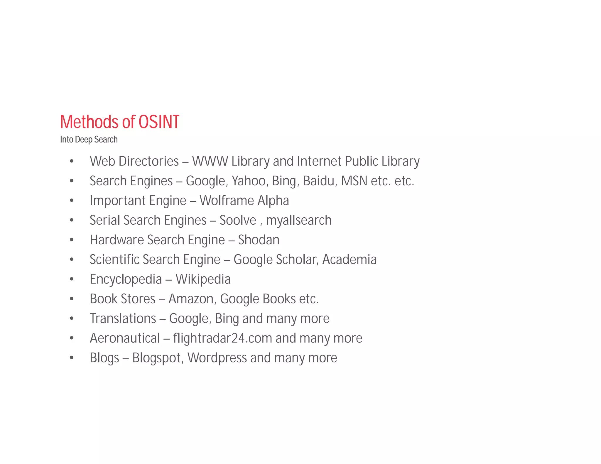 Methods of OSINT
Into Deep Search
• Web Directories – WWW Library and Internet Public Library
• Search Engines – Google, Yahoo, Bing, Baidu, MSN etc. etc.
• Important Engine – Wolframe Alpha
• Serial Search Engines – Soolve , myallsearch
• Hardware Search Engine – Shodan
• Scientific Search Engine – Google Scholar, Academia
• Encyclopedia – Wikipedia
• Book Stores – Amazon, Google Books etc.
• Translations – Google, Bing and many more
• Aeronautical – flightradar24.com and many more
• Blogs – Blogspot, Wordpress and many more
 