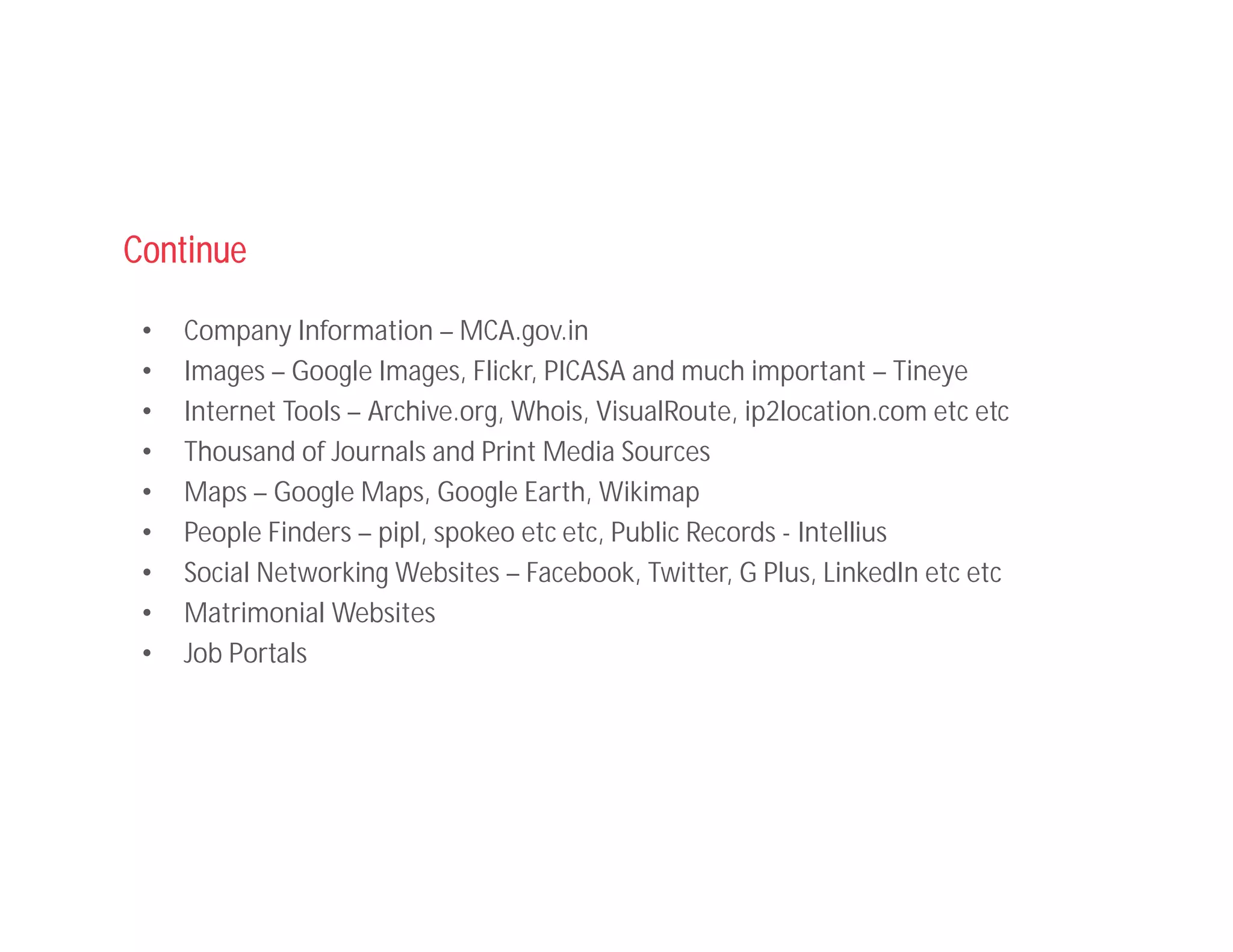 Continue
• Company Information – MCA.gov.in
• Images – Google Images, Flickr, PICASA and much important – Tineye
• Internet Tools – Archive.org, Whois, VisualRoute, ip2location.com etc etc
• Thousand of Journals and Print Media Sources
• Maps – Google Maps, Google Earth, Wikimap
• People Finders – pipl, spokeo etc etc, Public Records - Intellius
• Social Networking Websites – Facebook, Twitter, G Plus, LinkedIn etc etc
• Matrimonial Websites
• Job Portals
 