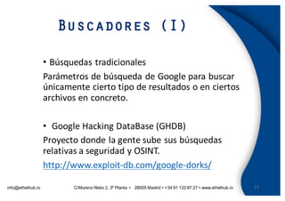 info@ethelhub.io C/Moreno Nieto 2, 3º Planta Ÿ 28005 Madrid Ÿ +34 91 133 87 27 Ÿ www.ethelhub.io
Buscadores (I)
13
• Búsquedas	tradicionales
Parámetros	de	búsqueda	de	Google	para	buscar	
únicamente	cierto	tipo	de	resultados	o	en	ciertos	
archivos	en	concreto.
• Google	Hacking	DataBase (GHDB)
Proyecto	donde	la	gente	sube	sus	búsquedas	
relativas	a	seguridad	y	OSINT.
http://www.exploit-db.com/google-dorks/
 