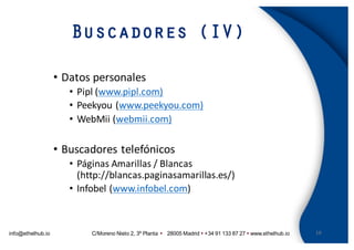 info@ethelhub.io C/Moreno Nieto 2, 3º Planta Ÿ 28005 Madrid Ÿ +34 91 133 87 27 Ÿ www.ethelhub.io
Buscadores (IV)
16
• Datos	personales
• Pipl (www.pipl.com)
• Peekyou (www.peekyou.com)
• WebMii (webmii.com)
• Buscadores	telefónicos
• Páginas	Amarillas	/	Blancas	
(http://blancas.paginasamarillas.es/)
• Infobel (www.infobel.com)
 