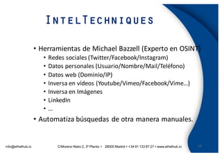 info@ethelhub.io C/Moreno Nieto 2, 3º Planta Ÿ 28005 Madrid Ÿ +34 91 133 87 27 Ÿ www.ethelhub.io
IntelTechniques
17
• Herramientas	de	Michael	Bazzell (Experto	en	OSINT)
• Redes	sociales	(Twitter/Facebook/Instagram)
• Datos	personales	(Usuario/Nombre/Mail/Teléfono)
• Datos	web	(Dominio/IP)
• Inversa	en	vídeos	(Youtube/Vimeo/Facebook/Vime…)
• Inversa	en	Imágenes
• LinkedIn
• …
• Automatiza	búsquedas	de	otra	manera	manuales.
 