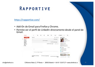 info@ethelhub.io C/Moreno Nieto 2, 3º Planta Ÿ 28005 Madrid Ÿ +34 91 133 87 27 Ÿ www.ethelhub.io
Rapportive
18
https://rapportive.com/
• Add-On de	Gmail	para	Firefox	y	Chrome.
• Permite	ver	el	perfil	de	LinkedIn	directamente	desde	el	panel	de	
Gmail.
 