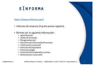 info@ethelhub.io C/Moreno Nieto 2, 3º Planta Ÿ 28005 Madrid Ÿ +34 91 133 87 27 Ÿ www.ethelhub.io
eInforma
20
https://www.einforma.com/
• Informes	de	empresa	(5	gratis	previo	registro).
• Permite	ver	la	siguiente	información	:
• Identificación
• Datos	de	contacto
• Riesgo	comercial
• Resumen	de	información	financiera
• Información	comercial
• Estructura	Corporativa
• Estructura	Legal
• Evolución	de	empleados	y	ventas
• Direcciones	y	sucursales
 