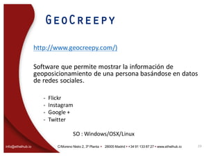 info@ethelhub.io C/Moreno Nieto 2, 3º Planta Ÿ 28005 Madrid Ÿ +34 91 133 87 27 Ÿ www.ethelhub.io
GeoCreepy
http://www.geocreepy.com/)
Software	que	permite	mostrar	la	información	de	
geoposicionamiento de	una	persona	basándose	en	datos	
de	redes	sociales.
- Flickr
- Instagram
- Google	+
- Twitter	
SO	:	Windows/OSX/Linux	
23
 