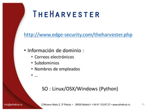 info@ethelhub.io C/Moreno Nieto 2, 3º Planta Ÿ 28005 Madrid Ÿ +34 91 133 87 27 Ÿ www.ethelhub.io
TheHarvester
http://www.edge-security.com/theharvester.php
• Información	de	dominio	:	
• Correos	electrónicos
• Subdominios
• Nombres	de	empleados
• …
SO	:	Linux/OSX/Windows	(Python)
24
 