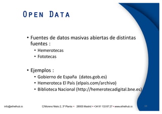 info@ethelhub.io C/Moreno Nieto 2, 3º Planta Ÿ 28005 Madrid Ÿ +34 91 133 87 27 Ÿ www.ethelhub.io
Open Data
29
• Fuentes	de	datos	masivas	abiertas	de	distintas	
fuentes	:
• Hemerotecas
• Fototecas
• Ejemplos	:	
• Gobierno	de	España	 (datos.gob.es)
• Hemeroteca	El	País	(elpais.com/archivo)
• Biblioteca	Nacional	(http://hemerotecadigital.bne.es)
 