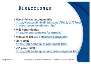 info@ethelhub.io C/Moreno Nieto 2, 3º Planta Ÿ 28005 Madrid Ÿ +34 91 133 87 27 Ÿ www.ethelhub.io
Direcciones
31
• Herramientas	recomendadas	:	
http://www.subliminalhacking.net/2012/12/27/osi
nt-tools-recommendations-list/
• Más	herramientas	:
http://netbootcamp.org/osinttools/
• Manuales	del	CNI	:	http://goo.gl/M9ktVL
• Libro	OSINT	:	
https://inteltechniques.com/book1.html
• VM	para	OSINT	:	
https://inteltechniques.com/buscador/index.html
 