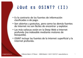 info@ethelhub.io C/Moreno Nieto 2, 3º Planta Ÿ 28005 Madrid Ÿ +34 91 133 87 27 Ÿ www.ethelhub.io
¿Qué es OSINT? (II)
• Es	lo	contrario	de	las	fuentes	de	información	
clasificadas	o	de	pago.
• Son	abiertas	y	gratuitas,	pero	como	las	demás	fuentes	
de	Internet	no	son	fáciles	de	encontrar	y	explotar.
• Las	más	valiosas	están	en	la	Deep	Web	o	Internet	
profunda	(no	indexable mediante	motores	de	
búsqueda).
• OSINT	incluye	las	fuentes	de	la	Internet	superficial	y	la	
Internet	profunda.
5
 