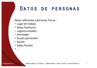 info@ethelhub.io C/Moreno Nieto 2, 3º Planta Ÿ 28005 Madrid Ÿ +34 91 133 87 27 Ÿ www.ethelhub.io
Datos de personas
Datos	referentes	a	personas	físicas	:
• Lugar	de	trabajo
• Datos	familiares
• Lugares	visitados
• Amistades
• Gustos	personales
• Gastos
• Datos	fiscales
• …
8
 