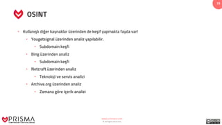 www.prismacsi.com
© All Rights Reserved.
23
OSINT
• Kullanışlı diğer kaynaklar üzerinden de keşif yapmakta fayda var!
• Yougetsignal üzerinden analiz yapılabilir.
• Subdomain keşfi
• Bing üzerinden analiz
• Subdomain keşfi
• Netcraft üzerinden analiz
• Teknoloji ve servis analizi
• Archive.org üzerinden analiz
• Zamana göre içerik analizi
 