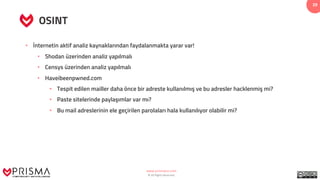 www.prismacsi.com
© All Rights Reserved.
29
OSINT
• İnternetin aktif analiz kaynaklarından faydalanmakta yarar var!
• Shodan üzerinden analiz yapılmalı
• Censys üzerinden analiz yapılmalı
• Haveibeenpwned.com
• Tespit edilen mailler daha önce bir adreste kullanılmış ve bu adresler hacklenmiş mi?
• Paste sitelerinde paylaşımlar var mı?
• Bu mail adreslerinin ele geçirilen parolaları hala kullanılıyor olabilir mi?
 