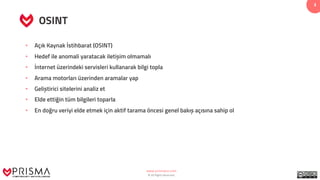 www.prismacsi.com
© All Rights Reserved.
3
OSINT
• Açık Kaynak İstihbarat (OSINT)
• Hedef ile anomali yaratacak iletișim olmamalı
• İnternet üzerindeki servisleri kullanarak bilgi topla
• Arama motorları üzerinden aramalar yap
• Geliștirici sitelerini analiz et
• Elde ettiğin tüm bilgileri toparla
• En doğru veriyi elde etmek için aktif tarama öncesi genel bakıș açısına sahip ol
 