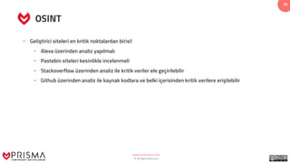 www.prismacsi.com
© All Rights Reserved.
35
OSINT
• Geliştirici siteleri en kritik noktalardan birisi!
• Alexa üzerinden analiz yapılmalı
• Pastebin siteleri kesinlikle incelenmeli
• Stackoverflow üzerinden analiz ile kritik veriler ele geçirilebilir
• Github üzerinden analiz ile kaynak kodlara ve belki içerisinden kritik verilere erişilebilir
 