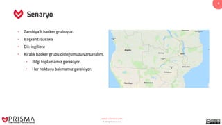 www.prismacsi.com
© All Rights Reserved.
4
Senaryo
• Zambiya’lı hacker grubuyuz.
• Başkent: Lusaka
• Dil: İngilizce
• Kiralık hacker grubu olduğumuzu varsayalım.
• Bilgi toplamamız gerekiyor.
• Her noktaya bakmamız gerekiyor.
 