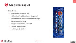 www.prismacsi.com
© All Rights Reserved.
42
Google Hacking DB
• Örnek Dorklar
• Intitle:index.of url:domain.com
• Intitle:index.of inurl:domain.com filetype:sql
• Site:domain.com –site:www.domain.com unique
• Filetype:log intext:”putty”
• Filetype:xls “username | password”
• Ext:phps “mysql_connect”
• inurl:/view/index/shtml
 
