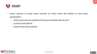 www.prismacsi.com
© All Rights Reserved.
46
OSINT
• Arama motorları ve sosyal medya üstünden de önemli veriler elde edilebilir ve atak yüzeyi
genişletilebilir.
• Kullanıcı giriş ekranları keşfedilmeli. (Sosyal mühendislik saldırıları için)
• İş ilanları analiz edilmeli
• Sosyal medya analizi yapılmalı
 