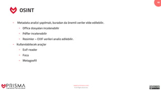 www.prismacsi.com
© All Rights Reserved.
48
OSINT
• Metadata analizi yapılmalı, buradan da önemli veriler elde edilebilir.
• Office dosyaları incelenebilir
• Pdfler incelenebilir
• Resimler – EXIF verileri analiz edilebilir.
• Kullanılabilecek araçlar
• Exif-reader
• Foca
• Metagoofil
 