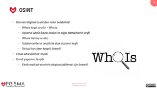 www.prismacsi.com
© All Rights Reserved.
8
OSINT
• Domain bilgileri üzerinden neler bulabiliriz?
• Whois kaydı analizi - Who.is
• Reverse whois kaydı analizi ile diğer domainlerin keşfi
• Whois history analizi
• Subdomainlerin tespiti ile atak alanının keşfi
• Virtual hostların tespiti önemli!
• Email adreslerinin tespiti
• Email yapısının tespiti
• Eksik mail adreslerinin oluşturulabilmesi için önemli!
 